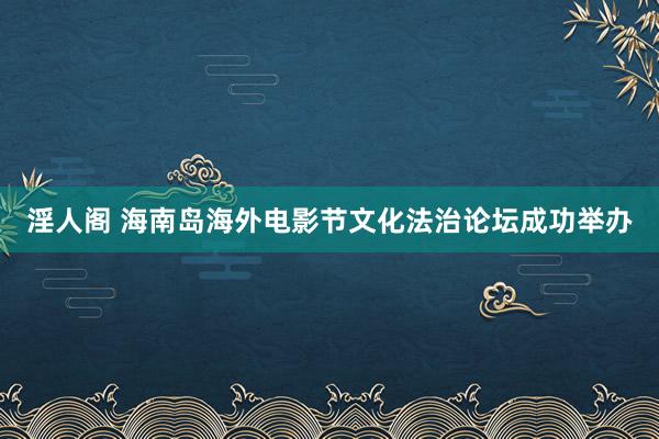 淫人阁 海南岛海外电影节文化法治论坛成功举办