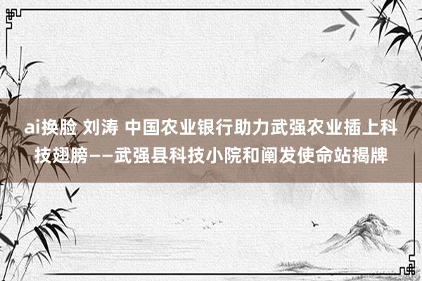 ai换脸 刘涛 中国农业银行助力武强农业插上科技翅膀——武强县科技小院和阐发使命站揭牌