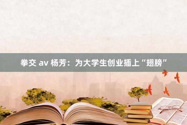 拳交 av 杨芳：为大学生创业插上“翅膀”