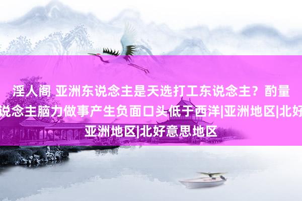 淫人阁 亚洲东说念主是天选打工东说念主？酌量：亚洲东说念主脑力做事产生负面口头低于西洋|亚洲地区|北好意思地区