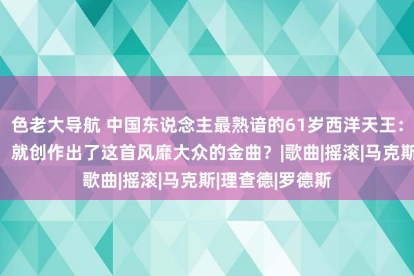 色老大导航 中国东说念主最熟谙的61岁西洋天王：他仅用20分钟，就创作出了这首风靡大众的金曲？|歌曲|摇滚|马克斯|理查德|罗德斯