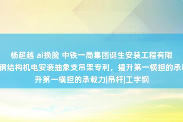 杨超越 ai换脸 中铁一局集团诞生安装工程有限公司得回大跨距钢结构机电安装抽象支吊架专利，擢升第一横担的承载力|吊杆|工字钢