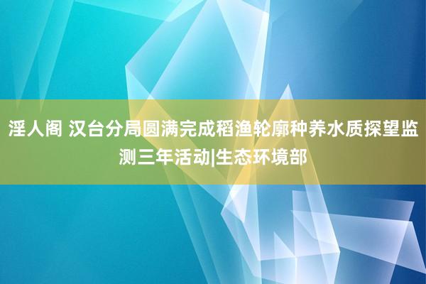 淫人阁 汉台分局圆满完成稻渔轮廓种养水质探望监测三年活动|生态环境部