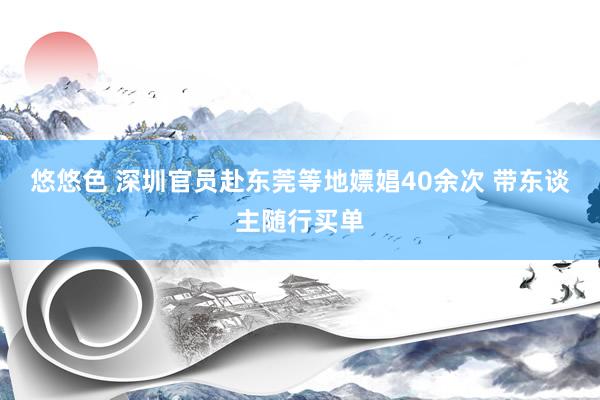 悠悠色 深圳官员赴东莞等地嫖娼40余次 带东谈主随行买单