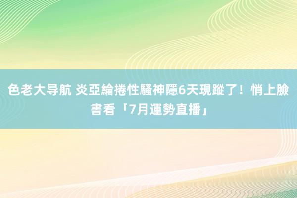 色老大导航 炎亞綸捲性騷神隱6天現蹤了！悄上臉書看「7月運勢直播」