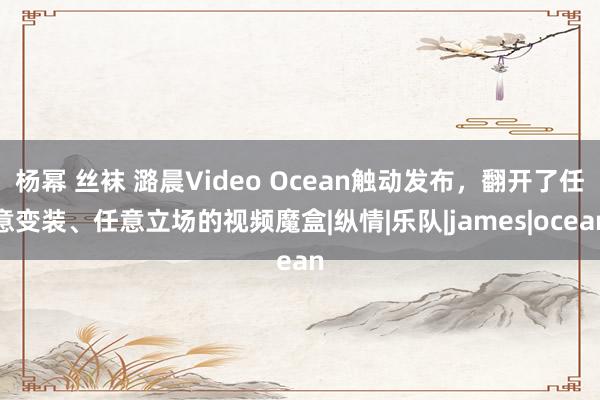 杨幂 丝袜 潞晨Video Ocean触动发布，翻开了任意变装、任意立场的视频魔盒|纵情|乐队|james|ocean