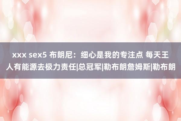 xxx sex5 布朗尼：细心是我的专注点 每天王人有能源去极力责任|总冠军|勒布朗詹姆斯|勒布朗