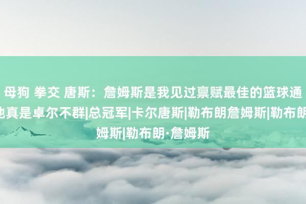 母狗 拳交 唐斯：詹姆斯是我见过禀赋最佳的篮球通顺员！他真是卓尔不群|总冠军|卡尔唐斯|勒布朗詹姆斯|勒布朗·詹姆斯