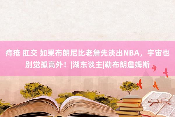 痔疮 肛交 如果布朗尼比老詹先淡出NBA，宇宙也别觉孤高外！|湖东谈主|勒布朗詹姆斯