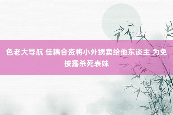 色老大导航 佳耦合资将小外甥卖给他东谈主 为免披露杀死表妹