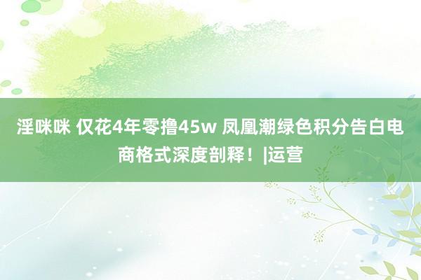 淫咪咪 仅花4年零撸45w 凤凰潮绿色积分告白电商格式深度剖释！|运营