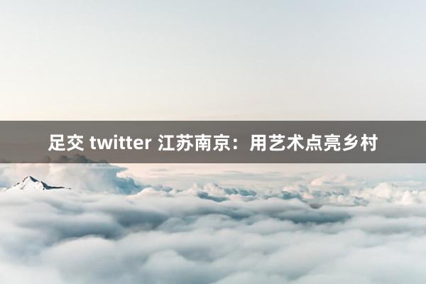 足交 twitter 江苏南京：用艺术点亮乡村