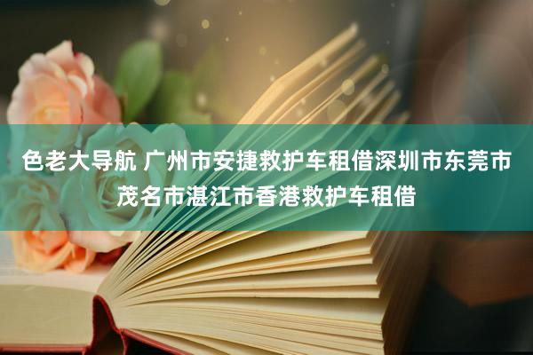 色老大导航 广州市安捷救护车租借深圳市东莞市茂名市湛江市香港救护车租借