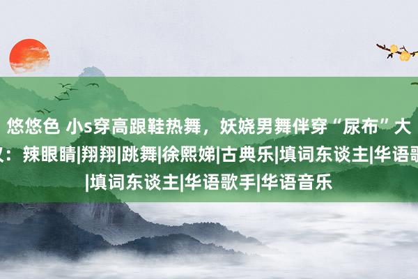 悠悠色 小s穿高跟鞋热舞，妖娆男舞伴穿“尿布”大秀气腿引热议：辣眼睛|翔翔|跳舞|徐熙娣|古典乐|填词东谈主|华语歌手|华语音乐