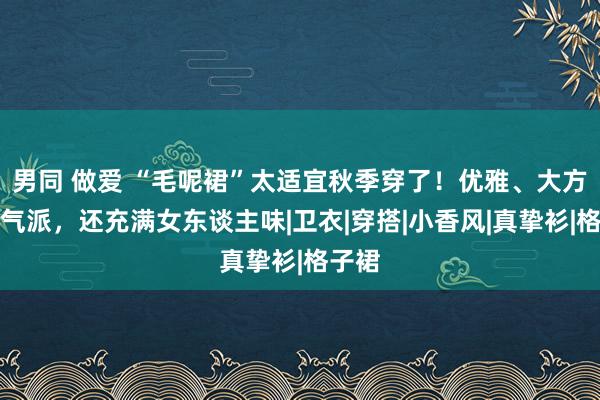 男同 做爱 “毛呢裙”太适宜秋季穿了！优雅、大方又有气派，还充满女东谈主味|卫衣|穿搭|小香风|真挚衫|格子裙