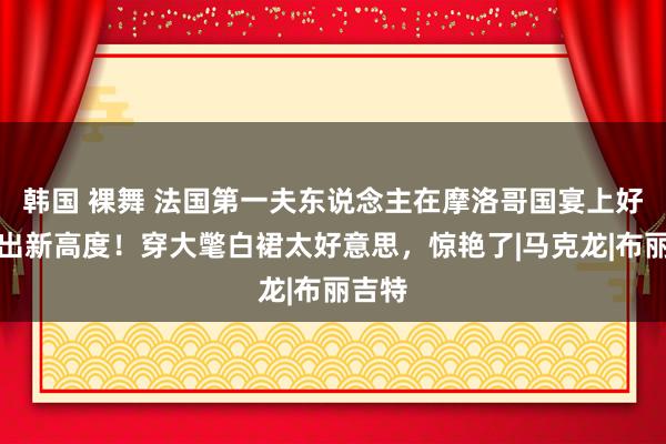 韩国 裸舞 法国第一夫东说念主在摩洛哥国宴上好意思出新高度！穿大氅白裙太好意思，惊艳了|马克龙|布丽吉特