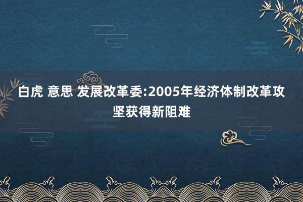 白虎 意思 发展改革委:2005年经济体制改革攻坚获得新阻难