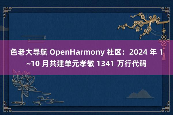 色老大导航 OpenHarmony 社区：2024 年 1~10 月共建单元孝敬 1341 万行代码