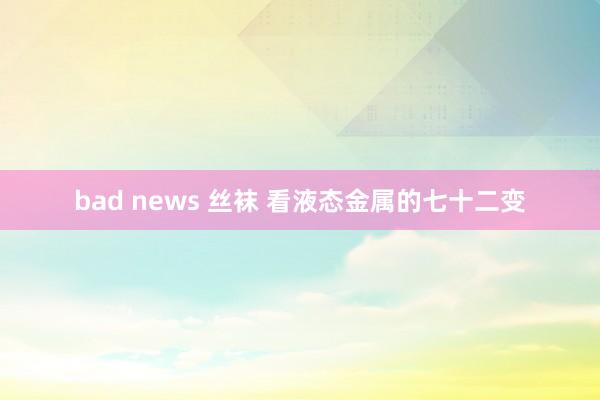 bad news 丝袜 看液态金属的七十二变