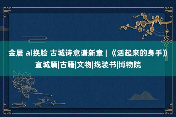 金晨 ai换脸 古城诗意谱新章 | 《活起来的身手》宣城篇|古籍|文物|线装书|博物院