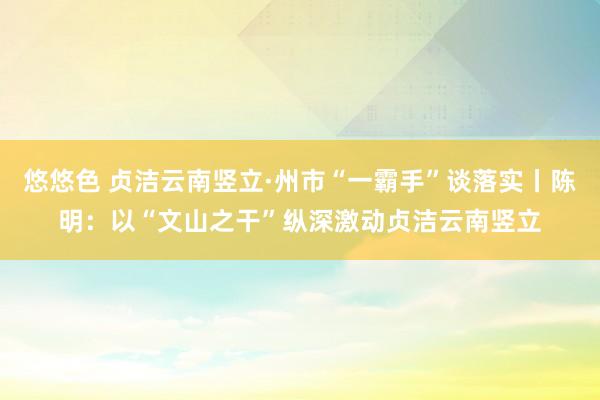 悠悠色 贞洁云南竖立·州市“一霸手”谈落实丨陈明：以“文山之干”纵深激动贞洁云南竖立