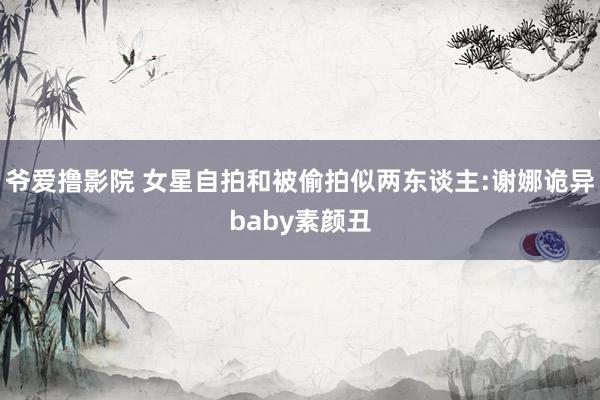 爷爱撸影院 女星自拍和被偷拍似两东谈主:谢娜诡异baby素颜丑