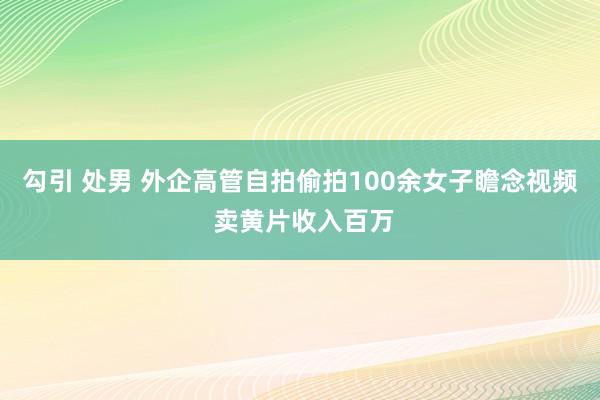 勾引 处男 外企高管自拍偷拍100余女子瞻念视频 卖黄片收入百万