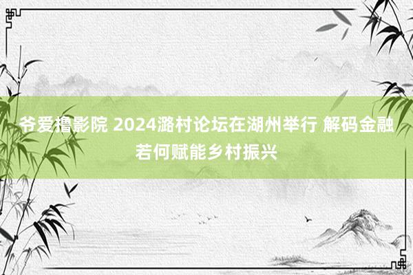 爷爱撸影院 2024潞村论坛在湖州举行 解码金融若何赋能乡村振兴