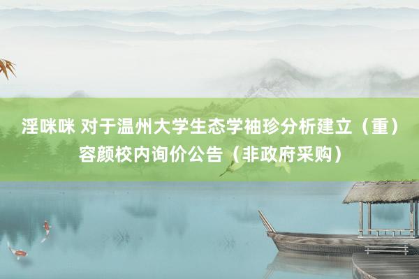 淫咪咪 对于温州大学生态学袖珍分析建立（重）容颜校内询价公告（非政府采购）