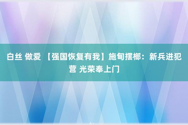 白丝 做爱 【强国恢复有我】施甸摆榔：新兵进犯营 光荣奉上门