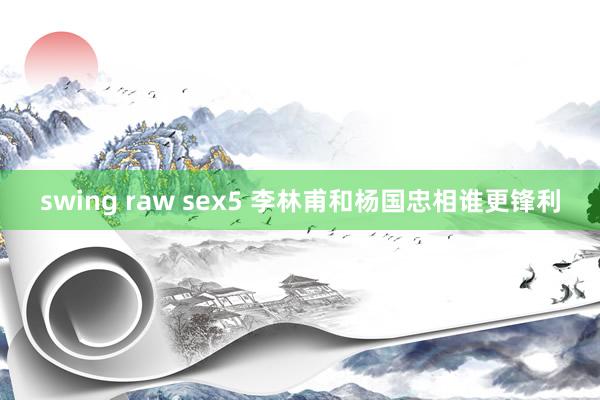 swing raw sex5 李林甫和杨国忠相谁更锋利