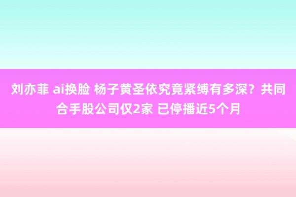 刘亦菲 ai换脸 杨子黄圣依究竟紧缚有多深？共同合手股公司仅2家 已停播近5个月