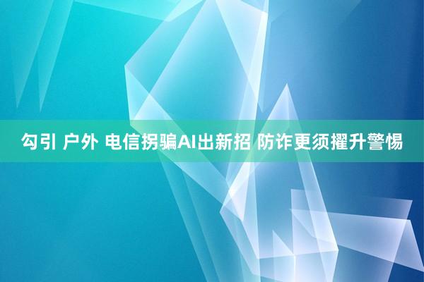 勾引 户外 电信拐骗AI出新招 防诈更须擢升警惕