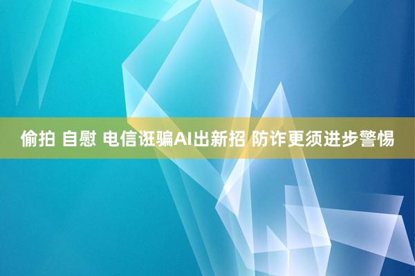 偷拍 自慰 电信诳骗AI出新招 防诈更须进步警惕