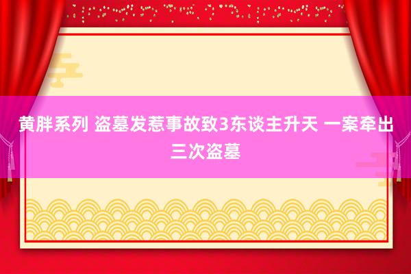 黄胖系列 盗墓发惹事故致3东谈主升天 一案牵出三次盗墓