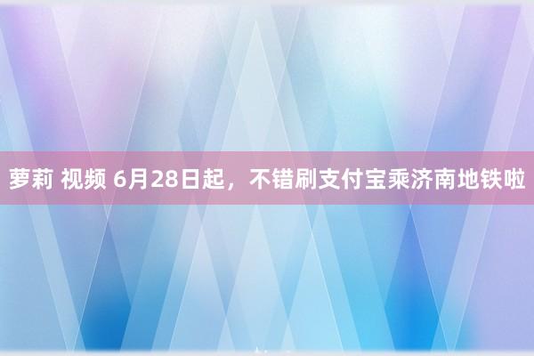 萝莉 视频 6月28日起，不错刷支付宝乘济南地铁啦