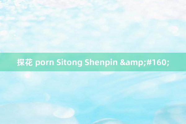 探花 porn Sitong Shenpin &#160;