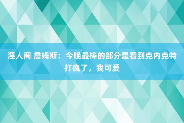 淫人阁 詹姆斯：今晚最棒的部分是看到克内克特打疯了，我可爱