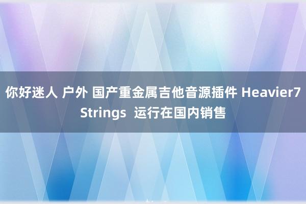 你好迷人 户外 国产重金属吉他音源插件 Heavier7Strings  运行在国内销售