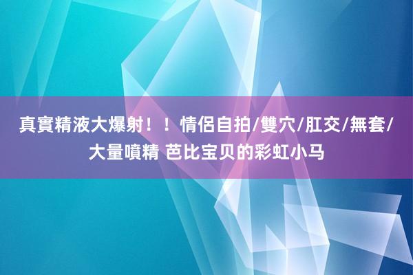 真實精液大爆射！！情侶自拍/雙穴/肛交/無套/大量噴精 芭比宝贝的彩虹小马