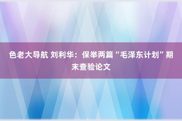 色老大导航 刘利华：保举两篇“毛泽东计划”期末查验论文