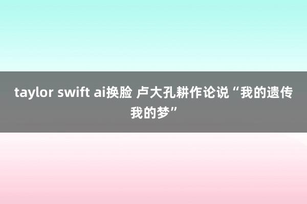 taylor swift ai换脸 卢大孔耕作论说“我的遗传我的梦”