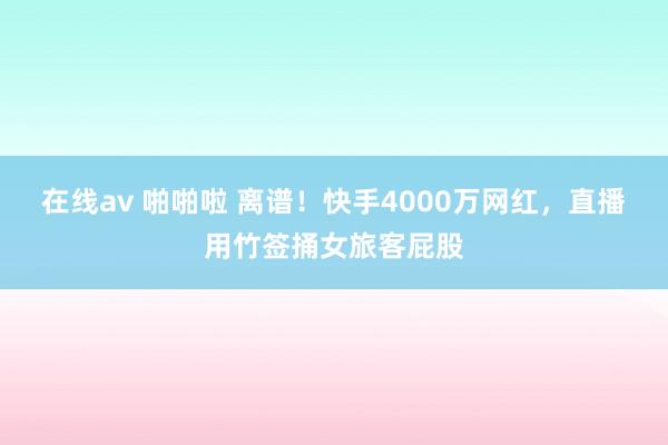 在线av 啪啪啦 离谱！快手4000万网红，直播用竹签捅女旅客屁股