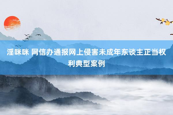 淫咪咪 网信办通报网上侵害未成年东谈主正当权利典型案例